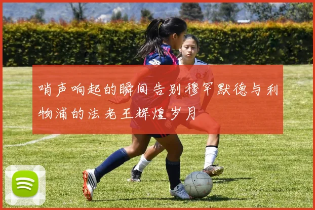 哨声响起的瞬间告别穆罕默德与利物浦的法老王辉煌岁月