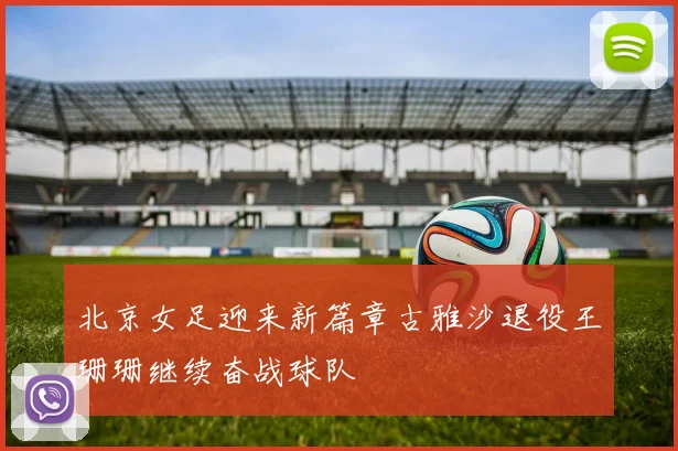 北京女足迎来新篇章古雅沙退役王珊珊继续奋战球队