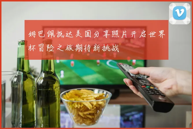 姆巴佩抵达美国分享照片开启世界杯冒险之旅期待新挑战
