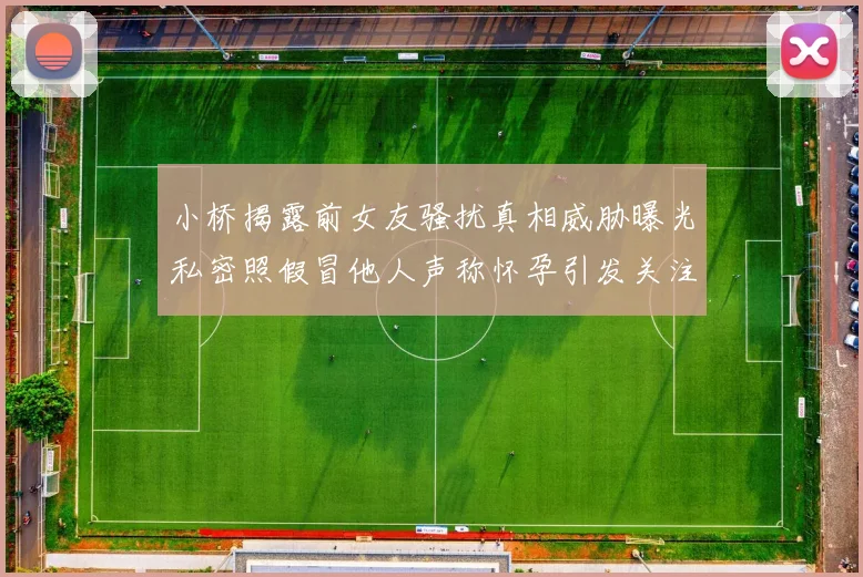 小桥揭露前女友骚扰真相威胁曝光私密照假冒他人声称怀孕引发关注