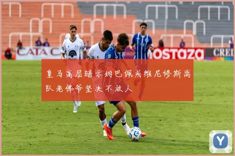 皇马高层暗示姆巴佩或维尼修斯离队老佛爷坚决不放人