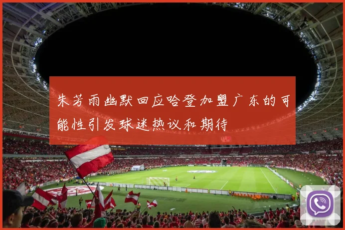 朱芳雨幽默回应哈登加盟广东的可能性引发球迷热议和期待