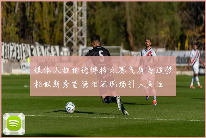 媒体人称伦德博格比赛气质与追梦相似新秀首场泪洒现场引人关注