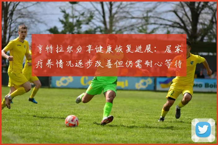亨特拉尔分享健康恢复进展：居家疗养情况逐步改善但仍需耐心等待