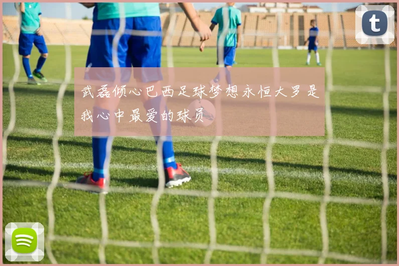 武磊倾心巴西足球梦想永恒大罗是我心中最爱的球员