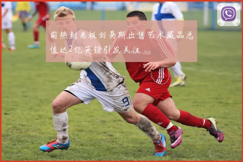 前热刺老板刘易斯出售艺术藏品总值达2亿英镑引发关注