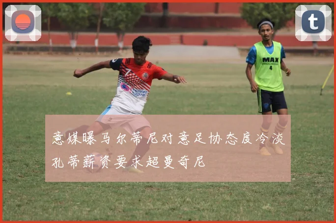 意媒曝马尔蒂尼对意足协态度冷淡孔蒂薪资要求超曼奇尼