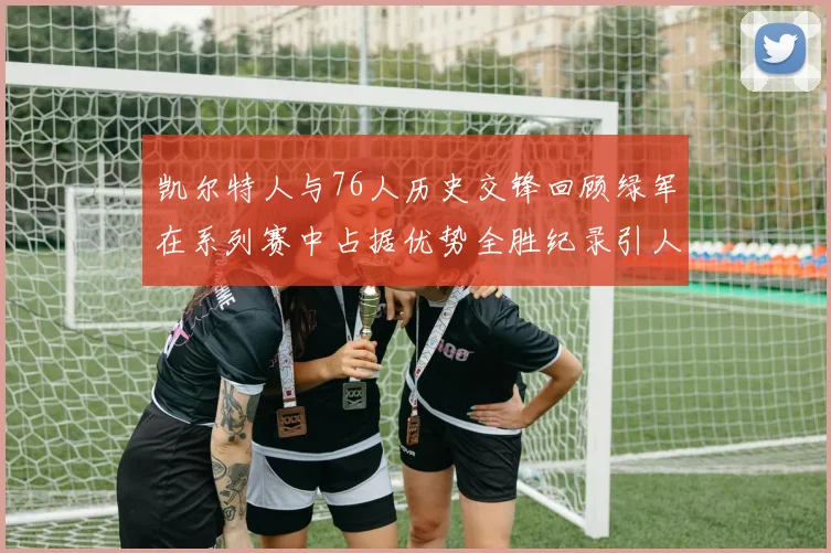 凯尔特人与76人历史交锋回顾绿军在系列赛中占据优势全胜纪录引人关注