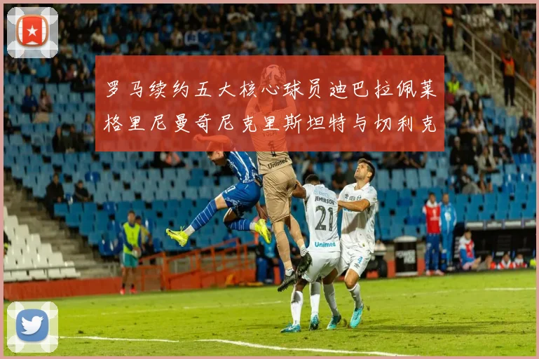 罗马续约五大核心球员迪巴拉佩莱格里尼曼奇尼克里斯坦特与切利克共创未来