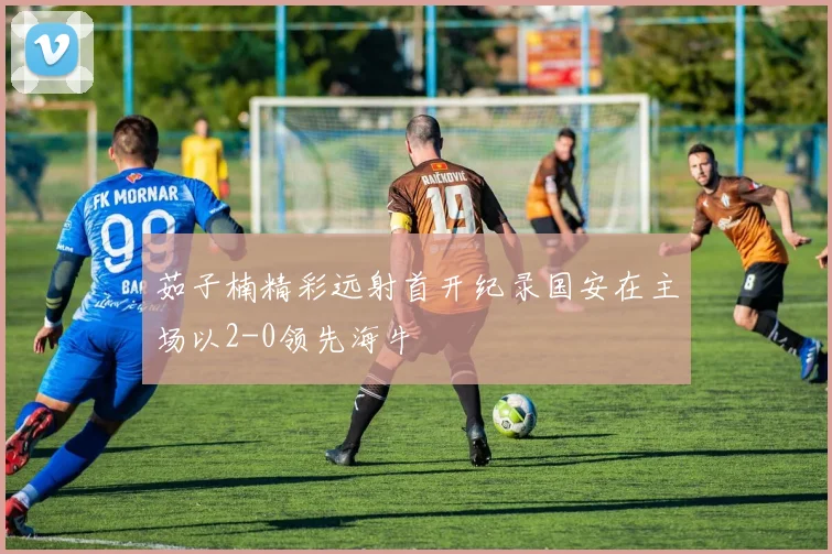 茹子楠精彩远射首开纪录国安在主场以2-0领先海牛